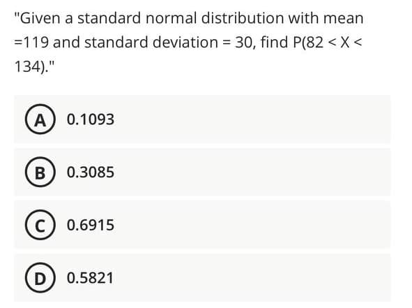 "Given a standard normal distribution with mean
=119 and standard deviation 30, find P(82 < X <
134)."
A
0.1093
B
0.3085
C) 0.6915
D 0.5821
