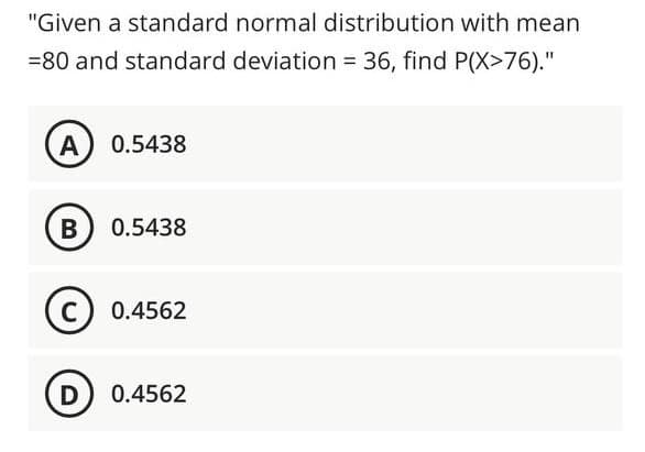 "Given a standard normal distribution with mean
=80 and standard deviation = 36, find P(X>76)."
A) 0.5438
0.5438
C) 0.4562
D) 0.4562
