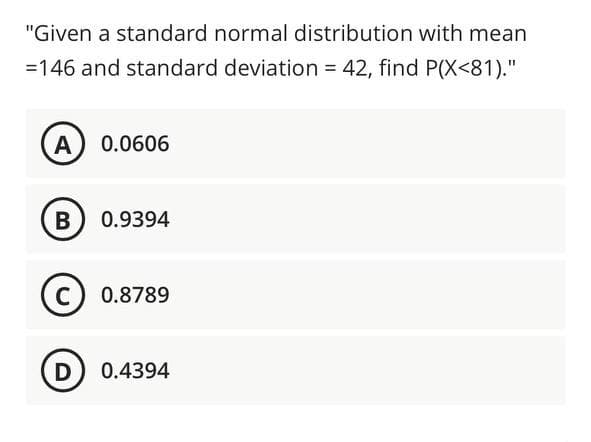 "Given a standard normal distribution with mean
=146 and standard deviation = 42, find P(X<81)."
A) 0.0606
B) 0.9394
C) 0.8789
D) 0.4394
