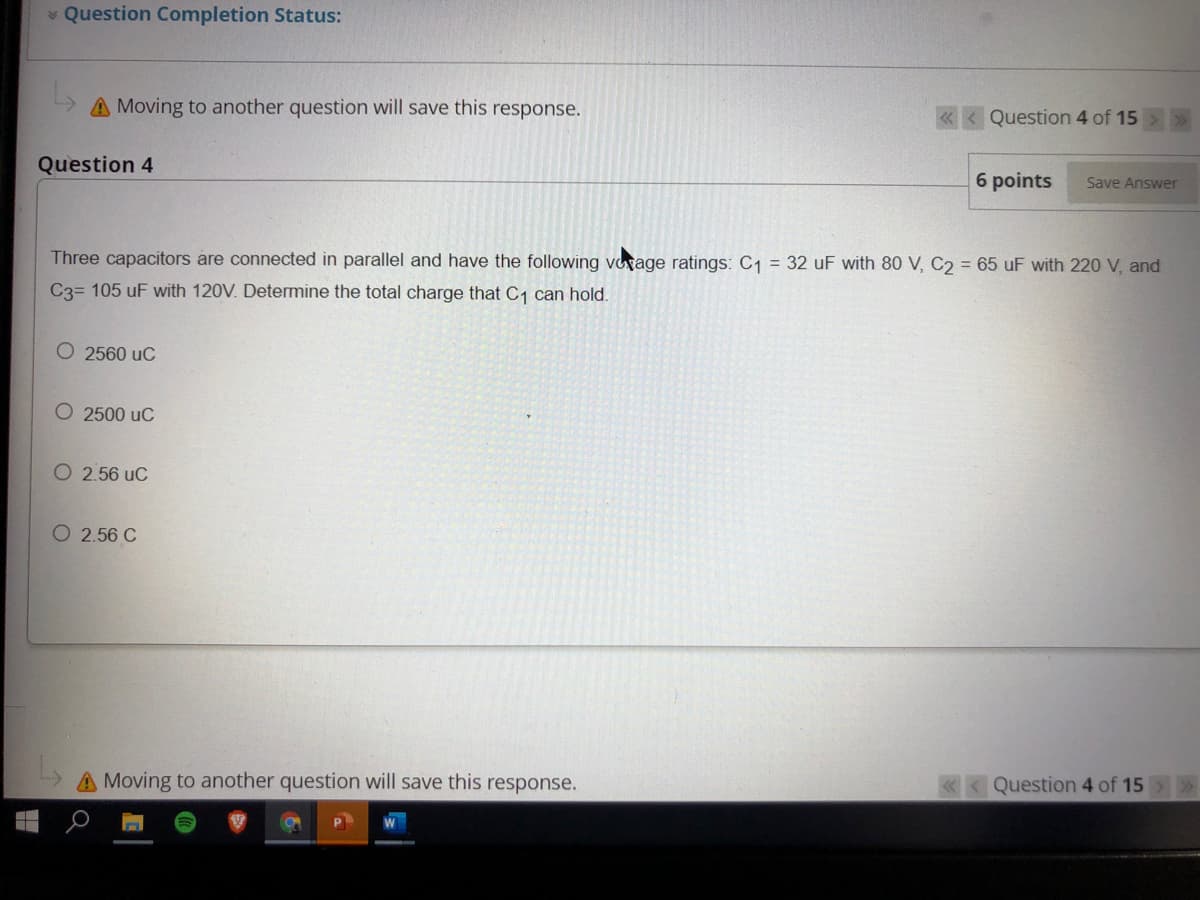 * Question Completion Status:
A Moving to another question will save this response.
« < Question 4 of 15
Question 4
6 points
Save Answer
Three capacitors are connected in parallel and have the following voage ratings: C1 = 32 uF with 80 V, C2 = 65 uF with 220 V, and
C3= 105 uF with 120V. Determine the total charge that C, can hold.
O 2560 uC
O 2500 uC
O 2.56 uC
O 2.56 C
A Moving to another question will save this response.
«<Question 4 of 15
