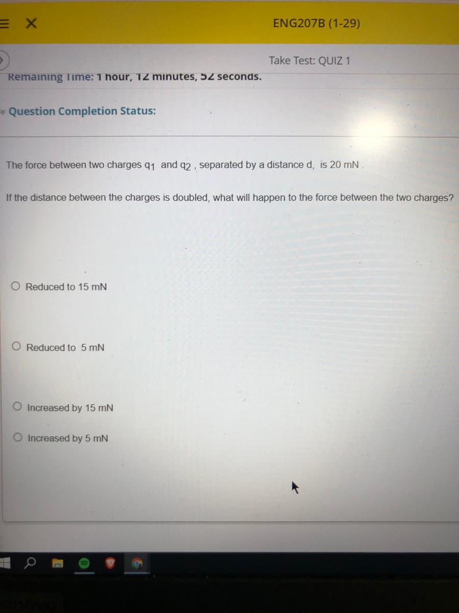 ENG207B (1-29)
Take Test: QUIZ 1
Remaining Time: 1 hour, 12 minutes, 52 seconds.
* Question Completion Status:
The force between two charges q1 and q2, separated by a distance d, is 20 mN
If the distance between the charges is doubled, what will happen to the force between the two charges?
O Reduced to 15 mN
O Reduced to 5 mN
O Increased by 15 mN
O Increased by 5 mN
