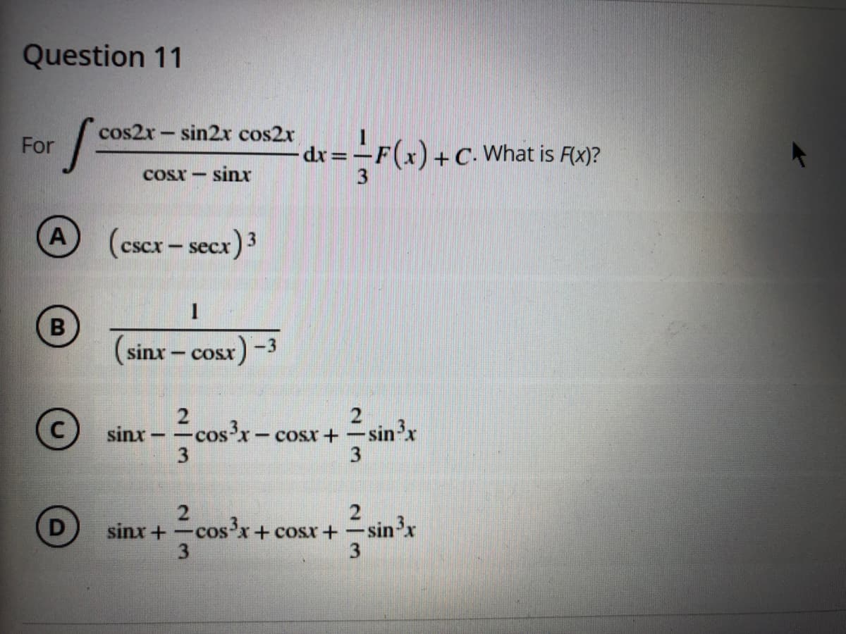 Question 11
cos2x- sin2x cos2x
d%3=
For
- C- What is F(x)?
COSX-
sinx
(cscx-secx) 3
(sinx-
sr)-3
-COSX
Fcos'x-
- cosr+ -sin'x
3.
sinx
2
-cos'x+ cosx +
3
D
sinx +
n³x
