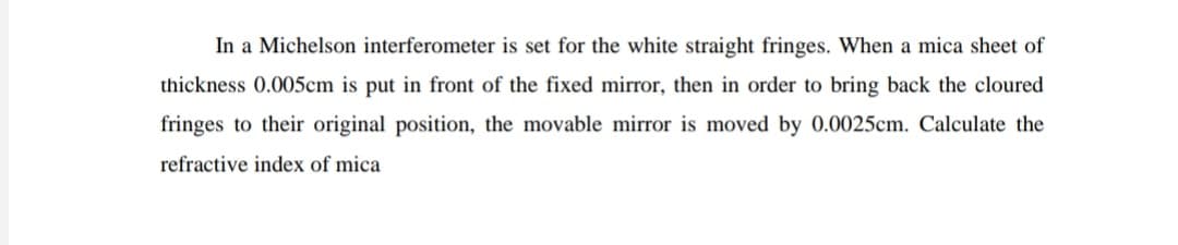 In a Michelson interferometer is set for the white straight fringes. When a mica sheet of
thickness 0.005cm is put in front of the fixed mirror, then in order to bring back the cloured
fringes to their original position, the movable mirror is moved by 0.0025cm. Calculate the
refractive index of mica
