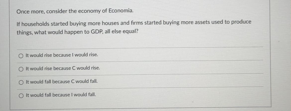 Once more, consider the economy of Economia.
If households started buying more houses and firms started buying more assets used to produce
things, what would happen to GDP, all else equal?
It would rise because I would rise.
O It would rise because C would rise.
O It would fall because C would fall.
O It would fall because I would fall.