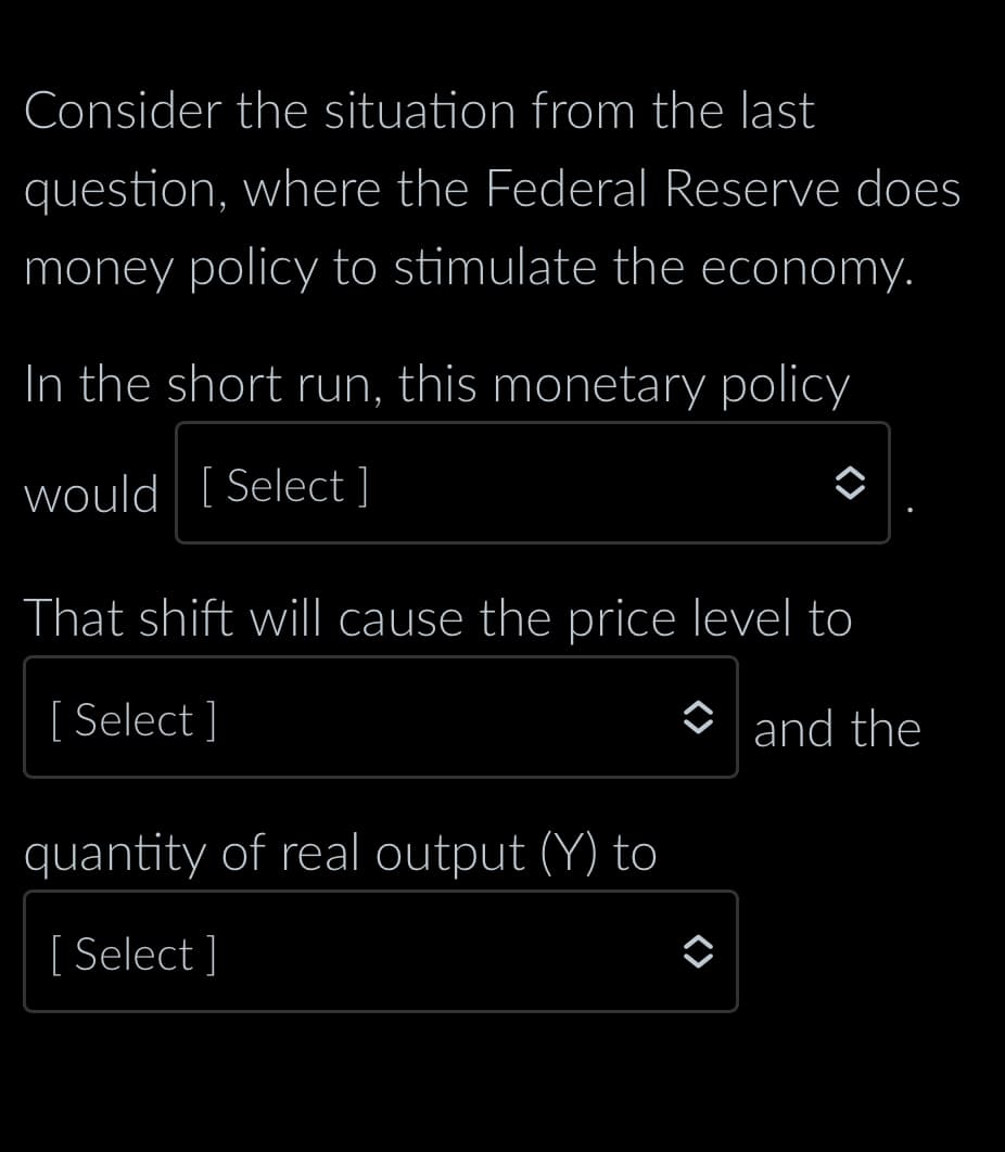 Consider the situation from the last
question, where the Federal Reserve does
money policy to stimulate the economy.
In the short run, this monetary policy
would [Select ]
That shift will cause the price level to
[Select]
and the
quantity of real output (Y) to
[ Select]
◆
<>