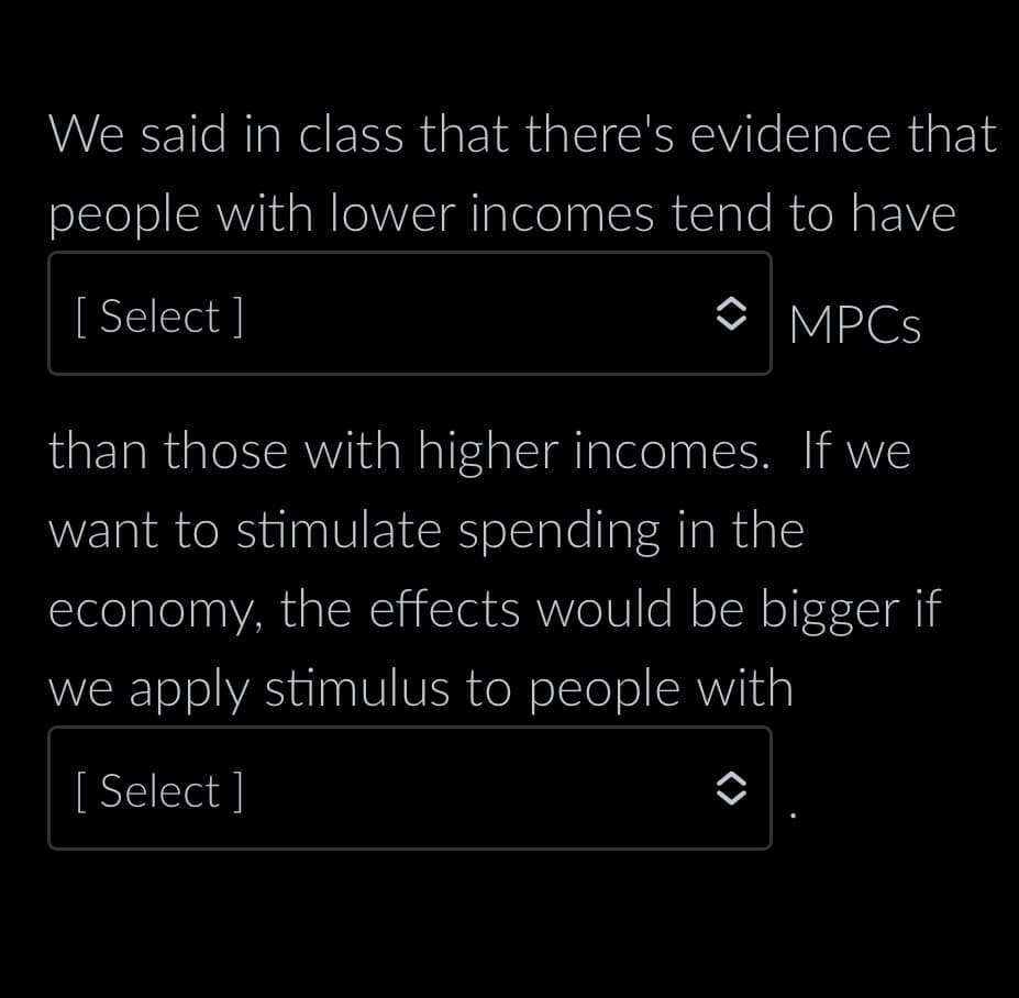 We said in class that there's evidence that
people with lower incomes tend to have
[Select]
MPCs
than those with higher incomes. If we
want to stimulate spending in the
economy, the effects would be bigger if
we apply stimulus to people with
[ Select]