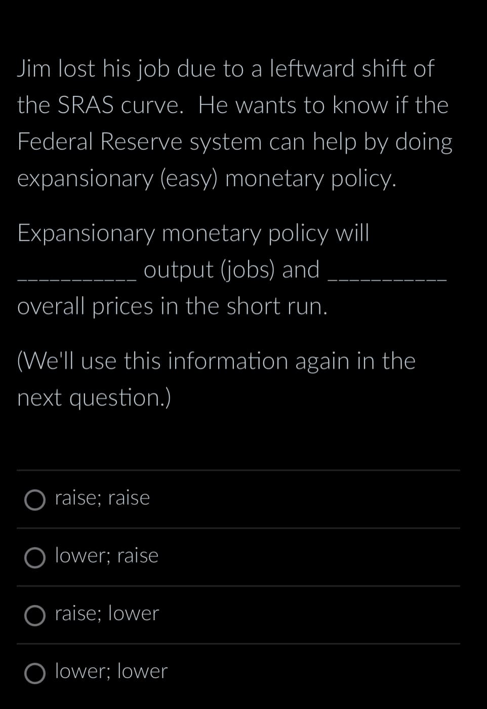 Jim lost his job due to a leftward shift of
the SRAS curve. He wants to know if the
Federal Reserve system can help by doing
expansionary (easy) monetary policy.
Expansionary monetary policy will
output (jobs) and
overall prices in the short run.
(We'll use this information again in the
next question.)
raise; raise
O lower; raise
O raise; lower
O lower; lower