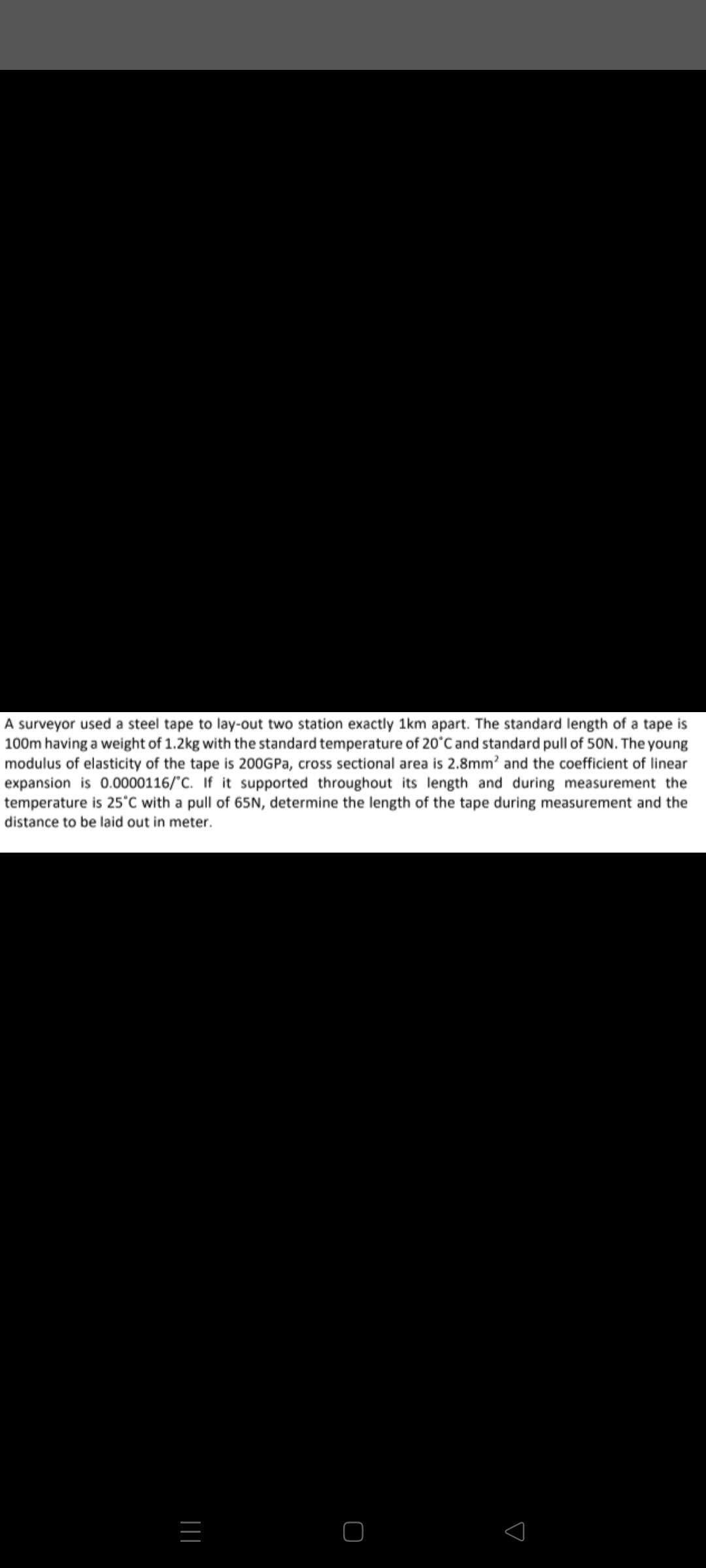 A surveyor used a steel tape to lay-out two station exactly 1km apart. The standard length of a tape is
100m having a weight of 1.2kg with the standard temperature of 20°C and standard pull of 50N. The young
modulus of elasticity of the tape is 200GPA, cross sectional area is 2.8mm? and the coefficient of linear
expansion is 0.0000116/"C. If it supported throughout its length and during measurement the
temperature is 25°C with a pull of 65N, determine the length of the tape during measurement and the
distance to be laid out in meter.
