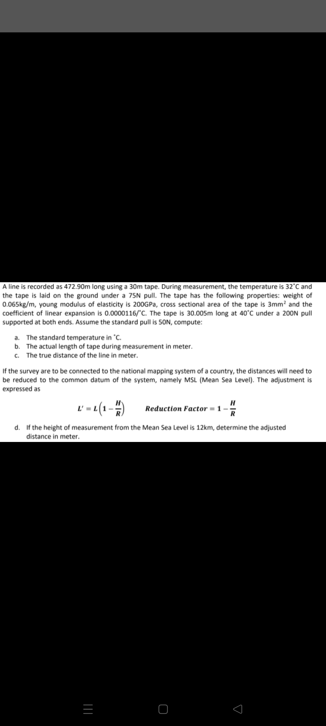 A line is recorded as 472.90m long using a 30m tape. During measurement, the temperature is 32°C and
the tape is laid on the ground under a 75N pull. The tape has the following properties: weight of
0.065kg/m, young modulus of elasticity is 200GPA, cross sectional area of the tape is 3mm? and the
coefficient of linear expansion is 0.0000116/°C. The tape is 30.005m long at 40°C under a 200N pull
supported at both ends. Assume the standard pull is 50N, compute:
a. The standard temperature in °C.
b. The actual length of tape during measurement in meter.
c. The true distance of the line in meter.
If the survey are to be connected to the national mapping system of a country, the distances will need to
be reduced to the common datum of the system, namely MSL (Mean Sea Level). The adjustment is
expressed as
L' = L(1
RA
H
Reduction Factor = 1 –
R
d. If the height of measurement from the Mean Sea Level is 12km, determine the adjusted
distance in meter.
