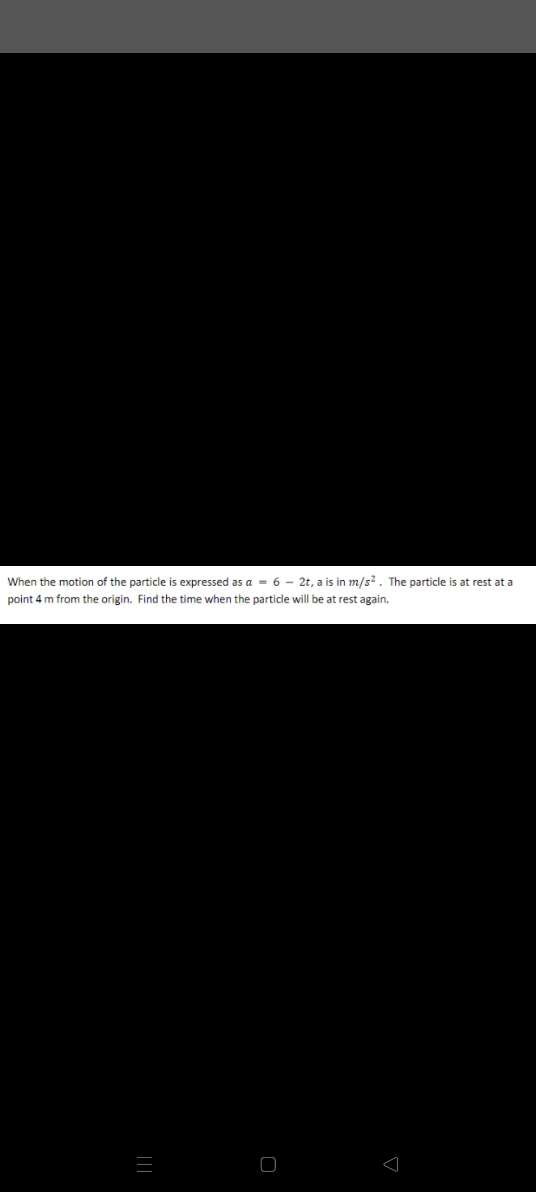 When the motion of the particle is expressed as a = 6 – 2t, a is in m/s² . The particle is at rest at a
%3D
point 4 m from the origin. Find the time when the particle will be at rest again.
