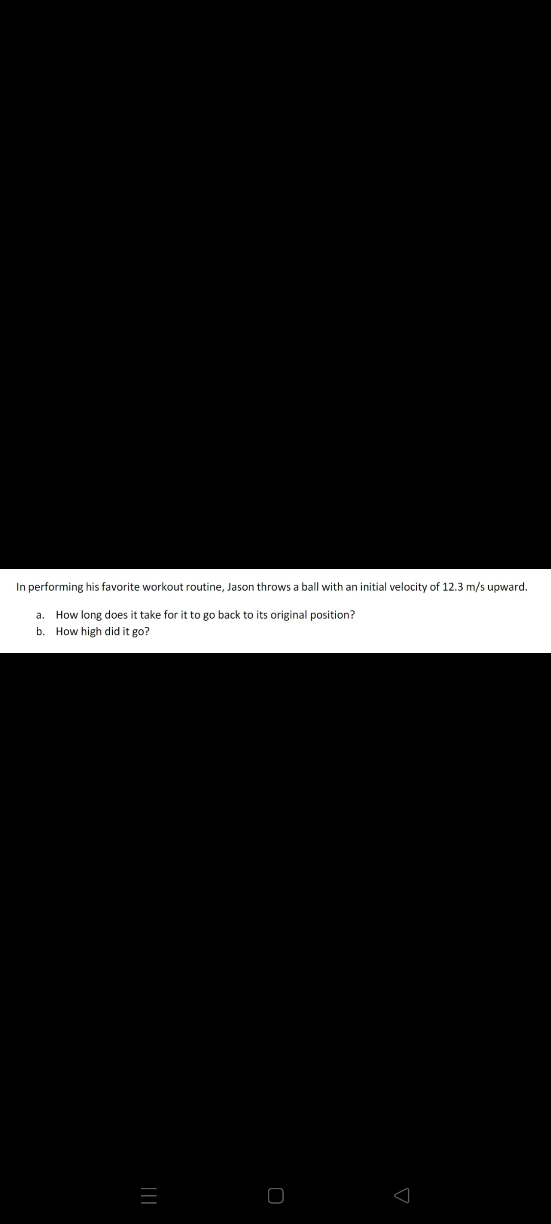In performing his favorite workout routine, Jason throws a ball with an initial velocity of 12.3 m/s upward.
a. How long does it take for it to go back to its original position?
b. How high did it go?
