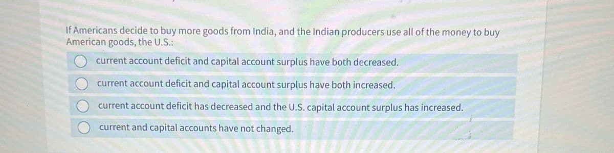 If Americans decide to buy more goods from India, and the Indian producers use all of the money to buy
American goods, the U.S.:
current account deficit and capital account surplus have both decreased.
current account deficit and capital account surplus have both increased.
current account deficit has decreased and the U.S. capital account surplus has increased.
current and capital accounts have not changed.