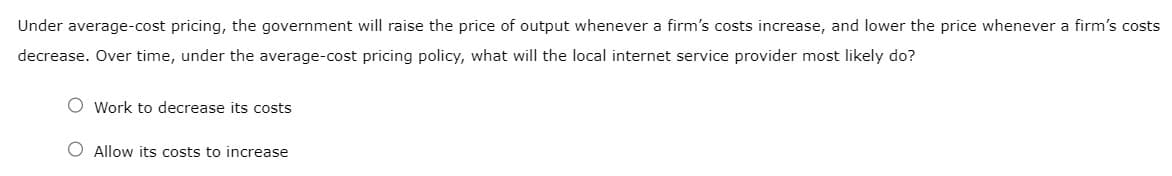 Under average-cost pricing, the government will raise the price of output whenever a firm's costs increase, and lower the price whenever a firm's costs
decrease. Over time, under the average-cost pricing policy, what will the local internet service provider most likely do?
Work to decrease its costs
O Allow its costs to increase