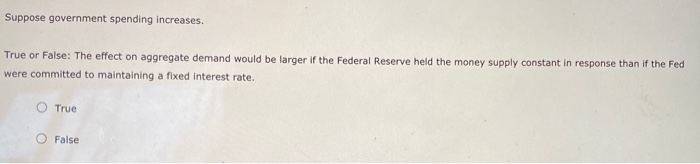 Suppose government spending increases.
True or False: The effect on aggregate demand would be larger if the Federal Reserve held the money supply constant in response than if the Fed
were committed to maintaining a fixed interest rate.
True
False