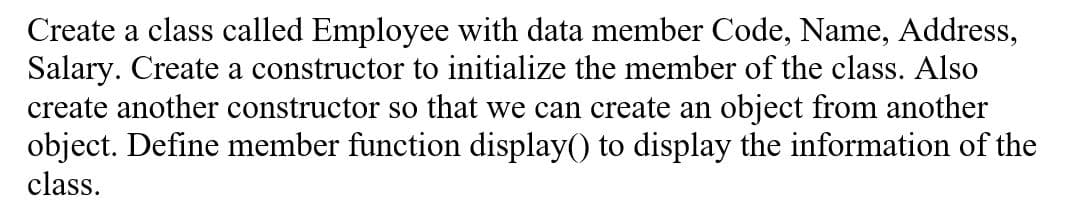 Create a class called Employee with data member Code, Name, Address,
Salary. Create a constructor to initialize the member of the class. Also
create another constructor so that we can create an object from another
object. Define member function display() to display the information of the
class.
