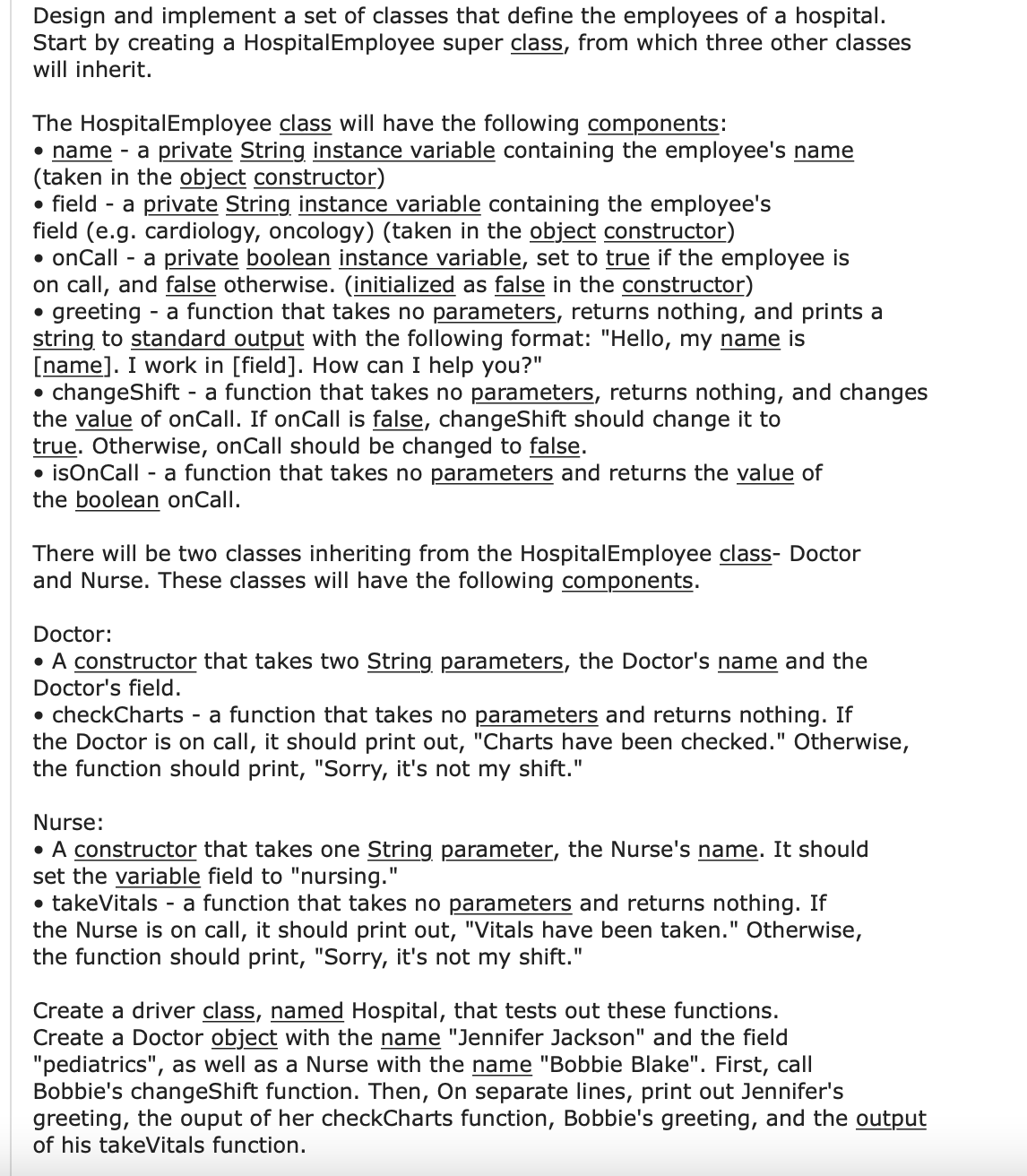 Design and implement a set of classes that define the employees of a hospital.
Start by creating a Hospital Employee super class, from which three other classes
will inherit.
The Hospital Employee class will have the following components:
• name - a private String instance variable containing the employee's name
(taken in the object constructor)
• field - a private String instance variable containing the employee's
field (e.g. cardiology, oncology) (taken in the object constructor)
• onCall a private boolean instance variable, set to true if the employee is
on call, and false otherwise. (initialized as false in the constructor)
●
greeting a function that takes no parameters, returns nothing, and prints a
string to standard output with the following format: "Hello, my name is
[name]. I work in [field]. How can I help you?"
●
changeShift - a function that takes no parameters, returns nothing, and changes
the value of onCall. If onCall is false, changeShift should change it to
true. Otherwise, onCall should be changed to false.
. isOnCall - a function that takes no parameters and returns the value of
the boolean onCall.
There will be two classes inheriting from the Hospital Employee class- Doctor
and Nurse. These classes will have the following components.
Doctor:
• A constructor that takes two String parameters, the Doctor's name and the
Doctor's field.
• checkCharts - a function that takes no parameters and returns nothing. If
the Doctor is on call, it should print out, "Charts have been checked." Otherwise,
the function should print, "Sorry, it's not my shift."
Nurse:
• A constructor that takes one String parameter, the Nurse's name. It should
set the variable field to "nursing."
●
takeVitals - a function that takes no parameters and returns nothing. If
the Nurse is on call, it should print out, "Vitals have been taken." Otherwise,
the function should print, "Sorry, it's not my shift."
Create a driver class, named Hospital, that tests out these functions.
Create a Doctor object with the name "Jennifer Jackson" and the field
"pediatrics", as well as a Nurse with the name "Bobbie Blake". First, call
Bobbie's changeShift function. Then, On separate lines, print out Jennifer's
greeting, the ouput of her checkCharts function, Bobbie's greeting, and the output
of his takeVitals function.