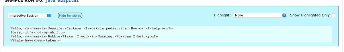 #0: Java Hospi
Interactive Session
↑
Hide Invisibles
Hello, my name is Jennifer Jackson. I work in pediatrics. How can I help you?
Sorry, it's not my shift.
Hello, my name is Bobbie Blake. I work in Nursing. How can I help you?
Vitals have been taken.<
Highlight: None
↑ Show Highlighted Only