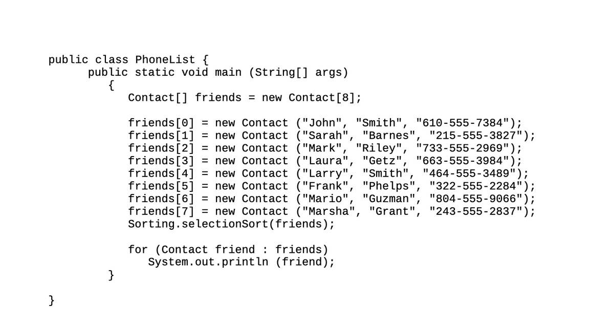 public class PhoneList {
}
public static void main (String[] args)
{
Contact[] friends = new Contact [8];
friends [1]
=
-
friends [0] = new Contact ("John", "Smith", "610-555-7384");
new Contact ("Sarah", "Barnes", "215-555-3827");
friends [2] new Contact ("Mark", "Riley", "733-555-2969");
friends [3] = new Contact ("Laura", "Getz", "663-555-3984");
friends [4] new Contact ("Larry", "Smith", "464-555-3489");
friends [5] = new Contact ("Frank", "Phelps", "322-555-2284");
friends [6] = new Contact ("Mario", "Guzman", "804-555-9066");
friends [7]
new Contact ("Marsha", "Grant", "243-555-2837");
}
Sorting.selectionSort(friends);
for (Contact friend friends)
System.out.println (friend);
I