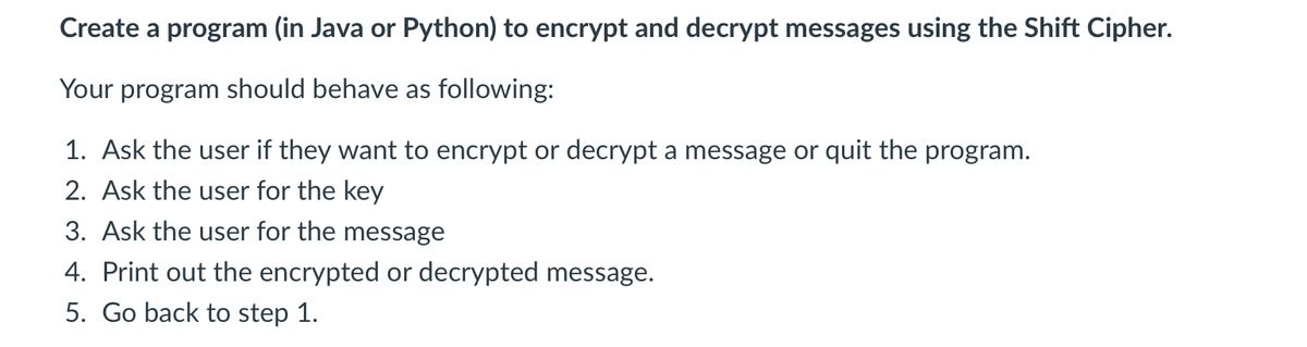 Create a program (in Java or Python) to encrypt and decrypt messages using the Shift Cipher.
Your program should behave as following:
1. Ask the user if they want to encrypt or decrypt a message or quit the program.
2. Ask the user for the key
3. Ask the user for the message
4. Print out the encrypted or decrypted message.
5. Go back to step 1.