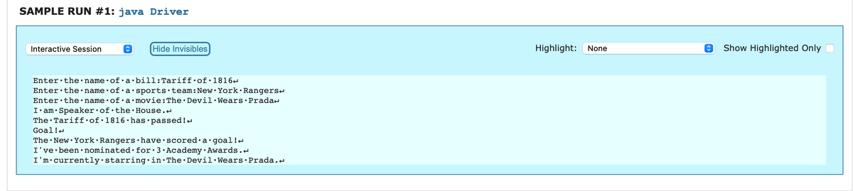 SAMPLE RUN #1: java Driver
Interactive Session
↑
Enter the name of a
Enter the name of a
Enter the name of a
Hide Invisibles
bill: Tariff of 1816
sports team: New York Rangers
movie: The Devil Wears Prada
I am Speaker of the House.
The Tariff of 1816 has passed!
Goal!
The New York Rangers have scored a goal!<
I've been nominated for 3 Academy Awards.
I'm currently starring in The Devil Wears Prada.
Highlight:
None
↑ Show Highlighted Only