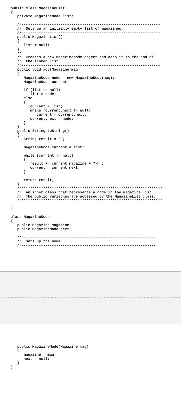 public
public class MagazineList
private MagazineNode list;
}
//---
// Sets up an initially empty list of magazines.
//----
public MagazineList()
{
list = null;
}
//--
// Creates a new MagazineNode object and adds it to the end of
// the linked list.
//-----
public void add (Magazine mag)
{
MagazineNode node = new Magazine Node (mag);
MagazineNode current;
if (list== null)
list node;
else
{
current list;
while (current.next != null)
current.next;
current
current.next = node;
}
}
public String toString()
{
String result = "";
MagazineNode current = list;
while (current != null)
{
}
result + current.magazine + "\n";
current current.next;
}
return result;
} /*
// An inner class that represents a node in the magazine list.
// The public variables are accessed by the Magazine List class.
}
class MagazineNode
{
public Magazine magazine;
public MagazineNode next;
//--
// Sets up the node
11.
public Magazine Node (Magazine mag)
{
magazine mag;
next = null;