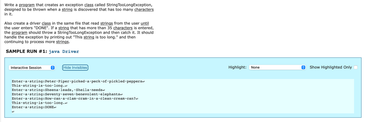 Write a program that creates an exception class called String Too Long Exception,
designed to be thrown when a string is discovered that has too many characters
in it.
Also create a driver class in the same file that read strings from the user until
the user enters "DONE". If a string that has more than 35 characters is entered,
the program should throw a String Too Long Exception and then catch it. It should
handle the exception by printing out "This string is too long." and then
continuing to process more strings.
SAMPLE RUN #1: java Driver
Interactive Session
î
Hide Invisibles
Enter a string: Peter Piper picked a peck of pickled peppers
This string is too long.
Enter a string: Sheena leads, Sheila.needs
Enter a string: Seventy seven benevolent elephants
Enter a string: How can a clam cram in a clean cream.can?
This string is too long.
Enter a string: DONE
Highlight: None
↑ Show Highlighted Only