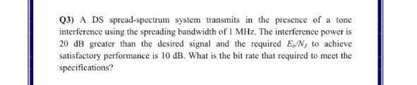 Q3) A DS spread-spectrum system transmits in the presence of a tone
interference using the spreading bandwidth of 1 MHz. The interference power is
20 dB greater than the desired signal and the required E/N, to achieve
satisfactory performance is 10 dB. What is the bit rate that required to meet the
specifications?
