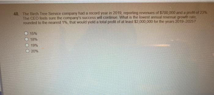 48. The Birch Tree Service company had a record year in 2019, reporting revenues of $700,000 and a profit of 23%.
The CEO feels sure the company's success will continue. What is the lowest annual revenue growth rate,
rounded to the nearest 1%, that would yield a total profit of at least $2,000,000 for the years 2019-2025?
OOOO
15%
18%
19%
20%