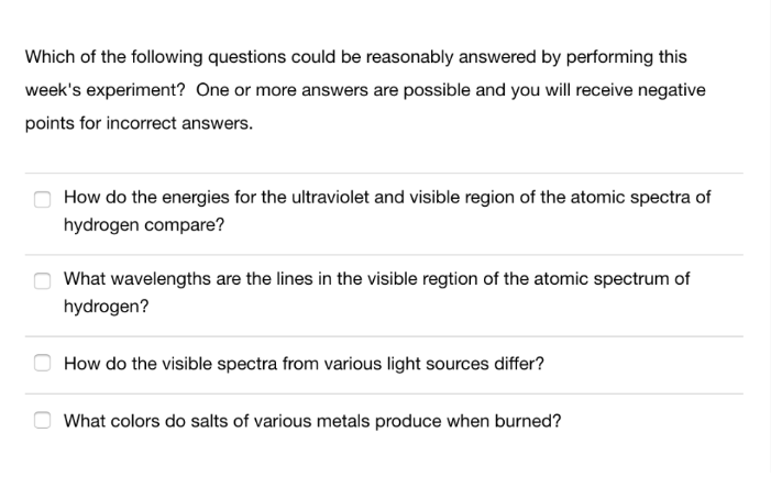 Which of the following questions could be reasonably answered by performing this
week's experiment? One or more answers are possible and you will receive negative
points for incorrect answers.
How do the energies for the ultraviolet and visible region of the atomic spectra of
hydrogen compare?
What wavelengths are the lines in the visible regtion of the atomic spectrum of
hydrogen?
How do the visible spectra from various light sources differ?
What colors do salts of various metals produce when burned?