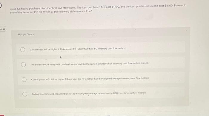 42:28
Blake Company purchased two identical inventory items. The item purchased first cost $17.00, and the item purchased second cost $18.00. Blake sold
one of the items for $30.00. Which of the following statements is true?
Multiple Choice
Gross margin will be higher if Blake uses LIFO rather than the FIFO inventory cost flow method.
The dollar amount assigned to ending inventory will be the same no matter which inventory cost flow method is used
Cost of goods sold will be higher if Blake uses the FIFO rather than the weighted average inventory cost flow method
Ending inventory will be lower if Blake uses the weighted-average rather than the FIFO inventory cost flow method