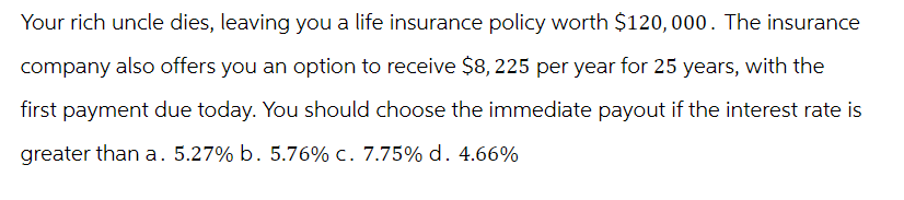 Your rich uncle dies, leaving you a life insurance policy worth $120,000. The insurance
company also offers you an option to receive $8, 225 per year for 25 years, with the
first payment due today. You should choose the immediate payout if the interest rate is
greater than a. 5.27% b. 5.76% c. 7.75% d. 4.66%