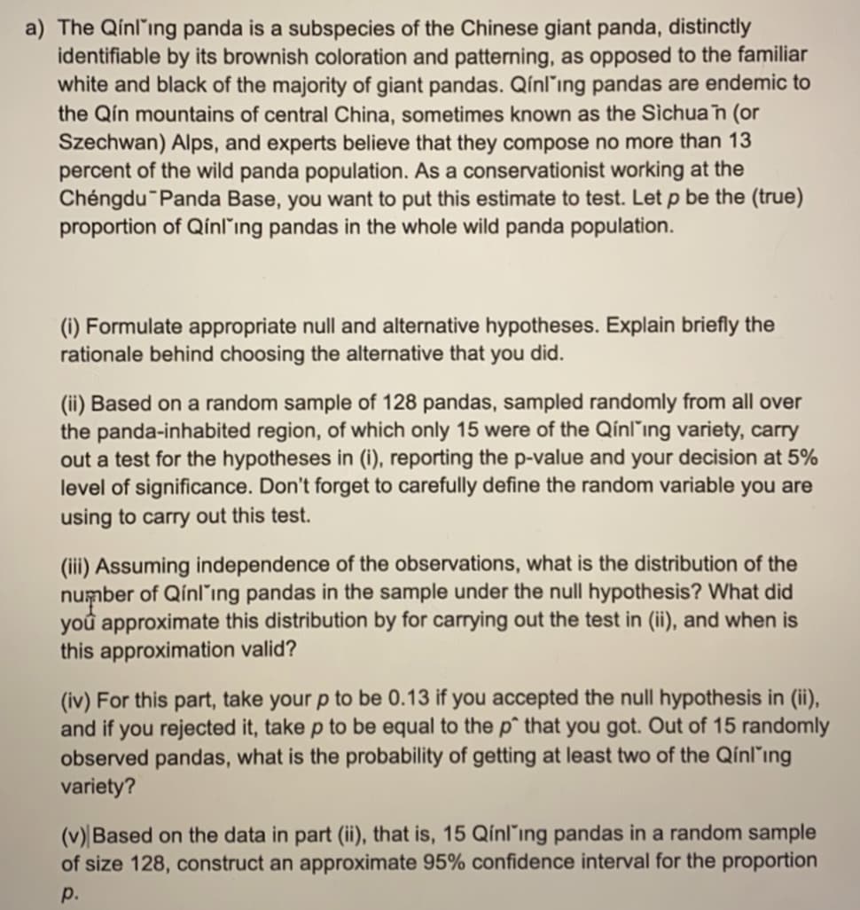 a) The Qínl'ing panda is a subspecies of the Chinese giant panda, distinctly
identifiable by its brownish coloration and patterning, as opposed to the familiar
white and black of the majority of giant pandas. Qínl'ing pandas are endemic to
the Qín mountains of central China, sometimes known as the Sichua n (or
Szechwan) Alps, and experts believe that they compose no more than 13
percent of the wild panda population. As a conservationist working at the
Chéngdu Panda Base, you want to put this estimate to test. Let p be the (true)
proportion of Qínling pandas in the whole wild panda population.
(i) Formulate appropriate null and alternative hypotheses. Explain briefly the
rationale behind choosing the alternative that you did.
(ii) Based on a random sample of 128 pandas, sampled randomly from all over
the panda-inhabited region, of which only 15 were of the Qínl"ing variety, carry
out a test for the hypotheses in (i), reporting the p-value and your decision at 5%
level of significance. Don't forget to carefully define the random variable you are
using to carry out this test.
(iii) Assuming independence of the observations, what is the distribution of the
number of Qínl'ıng pandas in the sample under the null hypothesis? What did
you approximate this distribution by for carrying out the test in (ii), and when is
this approximation valid?
(iv) For this part, take your p to be 0.13 if you accepted the null hypothesis in (ii),
and if you rejected it, take p to be equal to the p^ that you got. Out of 15 randomly
observed pandas, what is the probability of getting at least two of the Qínling
variety?
(v) Based on the data in part (ii), that is, 15 Qínl'ing pandas in a random sample
of size 128, construct an approximate 95% confidence interval for the proportion
p.

