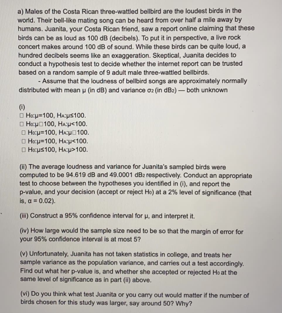 a) Males of the Costa Rican three-wattled bellbird are the loudest birds in the
world. Their bell-like mating song can be heard from over half a mile away by
humans. Juanita, your Costa Rican friend, saw a report online claiming that these
birds can be as loud as 100 dB (decibels). To put it in perspective, a live rock
concert makes around 100 dB of sound. While these birds can be quite loud, a
hundred decibels seems like an exaggeration. Skeptical, Juanita decides to
conduct a hypothesis test to decide whether the internet report can be trusted
based on a random sample of 9 adult male three-wattled bellbirds.
- Assume that the loudness of bellbird songs are approximately normally
distributed with mean u (in dB) and variance 02 (in dB2) - both unknown
(i)
O Ho:p=100, HA:ps100.
O Ho:p0100, HA:p<100.
O Ho:p=100, HA:p0100.
O Ho:p=100, HA:p<100.
O Ho:us100, HA:p>100.
(ii) The average loudness and variance for Juanita's sampled birds were
computed to be 94.619 dB and 49.0001 dB2 respectively. Conduct an appropriate
test to choose between the hypotheses you identified in (i), and report the
p-value, and your decision (accept or reject Ho) at a 2% level of significance (that
is, a = 0.02).
(iii) Construct a 95% confidence interval for p, and interpret it.
(iv) How large would the sample size need to be so that the margin of error for
your 95% confidence interval is at most 5?
(v) Unfortunately, Juanita has not taken statistics in college, and treats her
sample variance as the population variance, and carries out a test accordingly.
Find out what her p-value is, and whether she accepted or rejected Ho at the
same level of significance as in part (ii) above.
(vi) Do you think what test Juanita or you carry out would matter if the number of
birds chosen for this study was larger, say around 50? Why?
