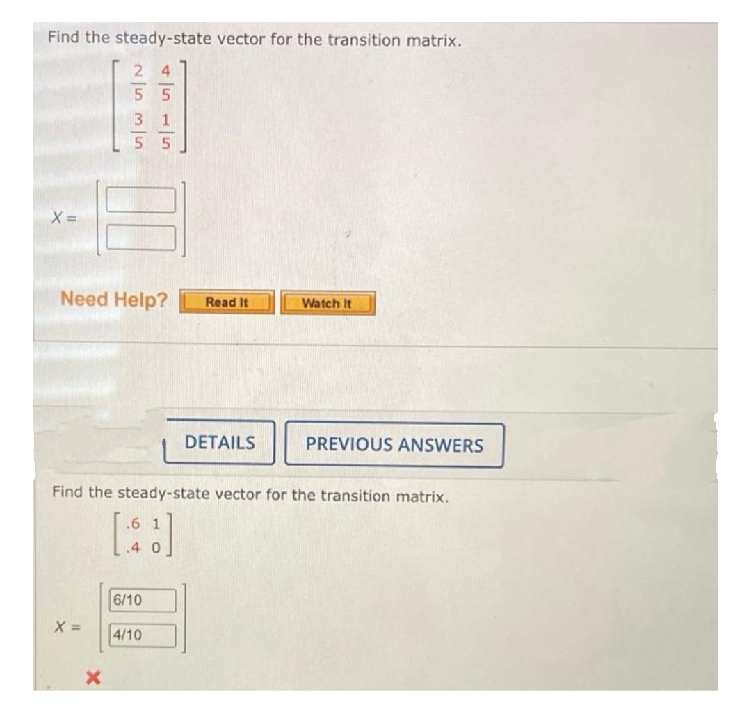 Find the steady-state vector for the transition matrix.
Need Help?
Read It
Watch It
DETAILS
PREVIOUS ANSWERS
Find the steady-state vector for the transition matrix.
.6 1
6/10
X =
4/10
4151/5
25315
