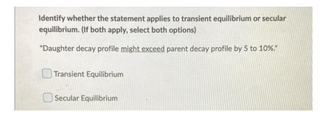 Identify whether the statement applies to transient equilibrium or secular
equilibrium. (If both apply, select both options)
"Daughter decay profile might exceed parent decay profile by 5 to 10%."
Transient Equilibrium
Secular Equilibrium
