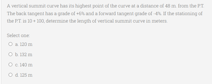 A vertical summit curve has its highest point of the curve at a distance of 48 m. from the P.T.
The back tangent has a grade of +6% and a forward tangent grade of -4%. If the stationing of
the P.T. is 10 + 100, determine the length of vertical summit curve in meters.
Select one:
O a. 120 m
O b. 132 m
O c. 140 m
O d. 125 m
