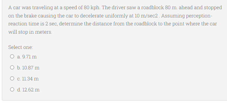 A car was traveling at a speed of 80 kph. The driver saw a roadblock 80 m. ahead and stopped
on the brake causing the car to decelerate uniformly at 10 m/sec2 . Assuming perception-
reaction time is 2 sec, determine the distance from the roadblock to the point where the car
will stop in meters.
Select one:
O a. 9.71 m
O b. 10.87 m
O c. 11.34 m
O d. 12.62 m
