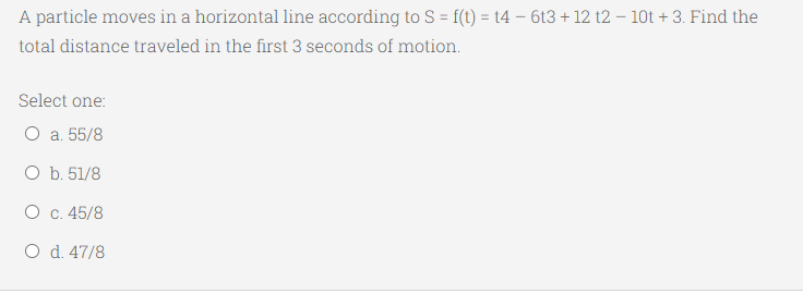 A particle moves in a horizontal line according to S = f(t) = t4 – 6t3 + 12 t2 – 10t + 3. Find the
total distance traveled in the first 3 seconds of motion.
Select one:
О а. 55/8
O b. 51/8
О с. 45/8
O d. 47/8
