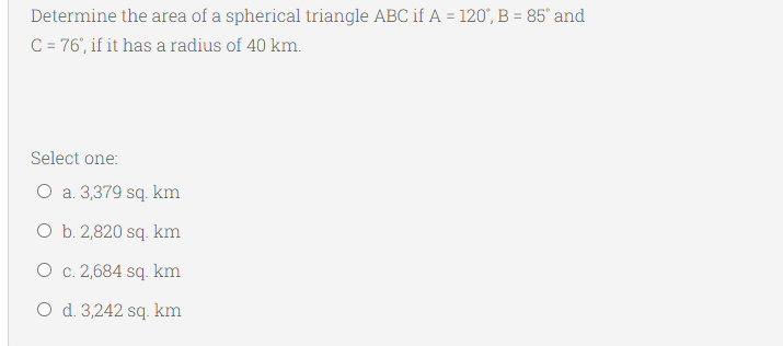 Determine the area of a spherical triangle ABC if A = 120°, B = 85° and
C = 76', if it has a radius of 40 km.
Select one:
O a. 3,379 sq. km
O b. 2,820 sq. km
O c. 2,684 sq. km
O d. 3,242 sq. km
