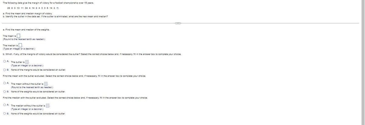 The following data give the margin of victory for a football championship over 15 years.
28 8 3 10 11 34 4 14 8 4336 14 3 D
a. Find the mean and median margin of victory.
b. Identify the outlier in the data set. If the outlier is eliminated, what are the new mean and median?
a. Find the mean and median of the weights.
The mean is
(Round to the nearest tenth as needed.)
The median is
(Type an integer or a decimal.)
b. Which, if any, of the margins of victory would be considered the outlier? Select the correct choice below and, if necessary, fil in the answer box to complete your choice.
O A. The outlier is
(Type an integer or a decimal.)
O B. None of the margins would be considered an outlier.
Find the mean with the outlier excluded. Select the correct choice below and, if necessary, fill in the answer box to complete your choice.
O A. The mean without the outlier is
(Round to the nearest tenth as needed.)
O B. None of the weights would be considered an outlier.
Find the median with the outlier excluded. Select the correct choice below and, if necessary, fill in the answer box to complete your choice.
O A. The median without the outlier is-
(Type an integer or a decimal.)
O B. None of the weights would be considered an outlier.
