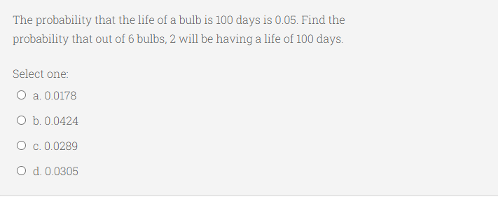 The probability that the life of a bulb is 100 days is 0.05. Find the
probability that out of 6 bulbs, 2 will be having a life of 100 days.
Select one:
O a. 0.0178
O b. 0.0424
O c. 0.0289
O d. 0.0305
