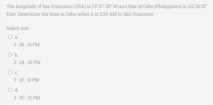 The longitude of San Francisco (USA) is 73° 57' 30" W and that of Cebu (Philippines) is 122'36'15"
East. Determine the time in Cebu when it is 2:30 AM in San Francisco.
Select one:
O a.
3:36:15 PM
Ob.
3:24:35 PM
3:18: 18 PM
Od.
3:00:15 PM
