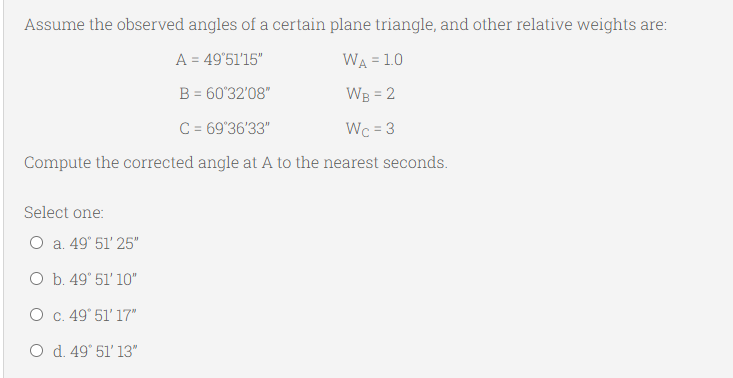 Assume the observed angles of a certain plane triangle, and other relative weights are:
A = 49'51'15"
WA = 1.0
B = 60'32'08"
WB = 2
%3D
C = 69'36'33"
Wc = 3
Compute the corrected angle at A to the nearest seconds.
Select one:
O a. 49° 51' 25"
O b. 49° 51' 10"
O c. 49° 51' 17"
O d. 49° 51' 13"
