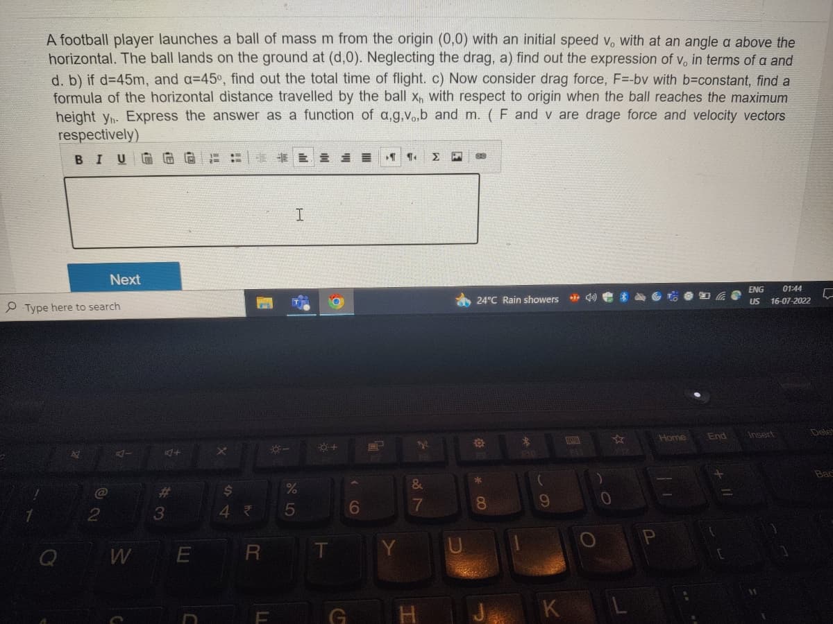 A football player launches a ball of mass m from the origin (0,0) with an initial speed v, with at an angle a above the
horizontal. The ball lands on the ground at (d,0). Neglecting the drag, a) find out the expression of v, in terms of a and
d. b) if d=45m, and a=45°, find out the total time of flight. c) Now consider drag force, F=-bv with b=constant, find a
formula of the horizontal distance travelled by the ball x with respect to origin when the ball reaches the maximum
height yn. Express the answer as a function of a,g,vo,b and m. (F and v are drage force and velocity vectors
respectively)
BIU
Next
Type here to search
@
4-
W
F
A+
#
3
E
X
$
4₹
R
LI
E
I
%
5
+
G
6
Y
ER MC
Ty
FB
&
7
Σ
U
24°C Rain showers
a
00 *
8
*
(
9
K
FLI
0
Home
11
End
+ 11
M
ENG 01:44
US 16-07-2022
Insert
5
Dele
Bac
