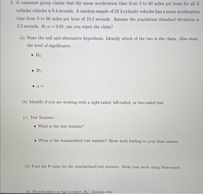 3. A consumer group claims that the mean acceleration time from 0 to 60 miles per hour for all 3-
cylinder vehicles is 9.4 seconds. A random sample of 33 3-cylinder vehicles has a mean acceleration
time from 0 to 60 miles per hour of 10.2 seconds. Assume the population standard deviation is
2.3 seconds. At a = 0.05, can you reject the claim?
(a) State the null and alternative hypothesis. Identify which of the two is the claim. Also state
the level of significance.
⚫ Ho:
H₁:
(b) Identify if you are working with a right-tailed, left-tailed, or two-tailed test.
(c) Test Statistic:
What is the test statistic?
What is the standardized test statistic? Show work leading to your final answer.
(d) Find the P-value for the standardized test statistic. Show your work using Staterunch.
(e) Do you reject or fail to reject Ho? Explain why.
