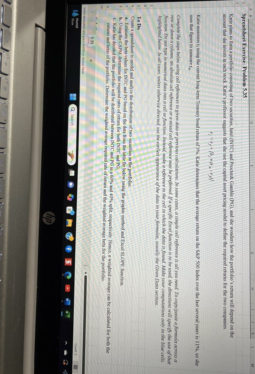 K
M
A B
G
H
1
Spreadsheet Exercise: Problem 5.35
Katie plans to form a portfolio consisting of two securities, Intel (INTC) and Procter & Gamble (PG), and she wonders how the portfolio's return will depend on the
amount that she invests in each stock. Katie's professor suggests that she use the capital asset pricing model to define the required returns for the two companies.
3
4
Katie measures If using the current long-term Treasury bond return of 3%. Katie determines that the average return on the S&P 500 Index over the last several years is 11%, so she
uses that figure to measure гm-
Complete the steps below using cell references to given data or previous calculations. In some cases, a simple cell reference is all you need. To copy/paste a formula across a
row or down a column, an absolute cell reference or a mixed cell reference may be preferred. If a specific Excel function is to be used, the directions will specify the use of that
function. Do not type in mumerical data into a cell or function. Instead, make a reference to the cell in which the data is found. Make your computations only in the blue cells
highlighted below. In all cases, unless otherwise directed, use the earliest appearance of the data in your formulas, usually the Given Data section.
To Do
5
6
Create a spreadsheet to model and analyze the distribution of two securities in the portfolio:
7
8
9
10
a. Estimate the beta values for INTC and PG based on the data from the table far below using the graphic method and Excel SLOPE function.
b. Using the CAPM, determine the required rates of return for both INTC and PG.
c. Katie has decided that the portfolio will be distributed between INTC and PG in a 60% and 40% split, respectively. Hence, a weighted average can be calculated for both the
returns and betas of the portfolio. Determine the weighted average required rate of return and the weighted average beta for the portfolio.
5.35
Select destination and press ENTER or choose Paste
Humid
Now
*
Q Search
hp
Count: 2