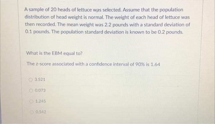 A sample of 20 heads of lettuce was selected. Assume that the population
distribution of head weight is normal. The weight of each head of lettuce was
then recorded. The mean weight was 2.2 pounds with a standard deviation of
0.1 pounds. The population standard deviation is known to be 0.2 pounds.
What is the EBM equal to?
The z-score associated with a confidence interval of 90% is 1.64
O 3.521
0.073
1.245
0.542