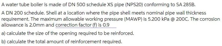 A water tube boiler is made of DN 500 schedule XS pipe (NPS20) conforming to SA 285B.
A DN 200 schedule. Shell at a location where the pipe shell meets nominal pipe wall thickness
requirement. The maximum allowable working pressure (MAWP) is 5.200 kPa @ 200C. The corrosion
allowance is 2.0mm and correction factor (f) is 0.9
a) calculate the size of the opening required to be reinforced.
b) calculate the total amount of reinforcement required.
