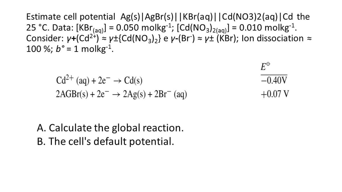 Estimate cell potential Ag(s)|AgBr(s)||KBr(aq)||Cd(NO3)2(aq)|Cd the
25 °C. Data: [KBr(ag)) = 0.050 molkgt; [Cd(NO3)2(ag)] = 0.010 molkg!.
Consider: y+(Cd²+) = y±{Cd(NO3)2} e v-(Br) = y± (KBr); lon dissociation
100 %; b° = 1 molkg-1.
E®
Cd2+ (aq) + 2e¯ → Cd(s)
-0.40V
2AGB1(s) + 2e¯ –→ 2Ag(s) + 2B1¯ (aq)
+0.07 V
A. Calculate the global reaction.
B. The cell's default potential.
