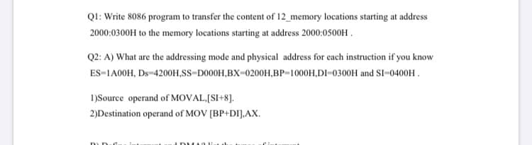 QI: Write 8086 program to transfer the content of 12_memory locations starting at address
2000:0300H to the memory locations starting at address 2000:0500H .
Q2: A) What are the addressing mode and physical address for each instruction if you know
ES=1A00H, Ds=4200H,SS=D000H,BX=0200H,BP=1000H,DI=0300H and SI=0400H .
1)Source operand of MOVAL,[SI+8].
2)Destination operand of MOV [BP+DI].AX.
